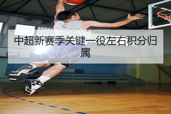 中超新赛季关键一役左右积分归属