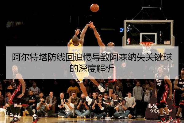 阿尔特塔防线回追慢导致阿森纳失关键球的深度解析